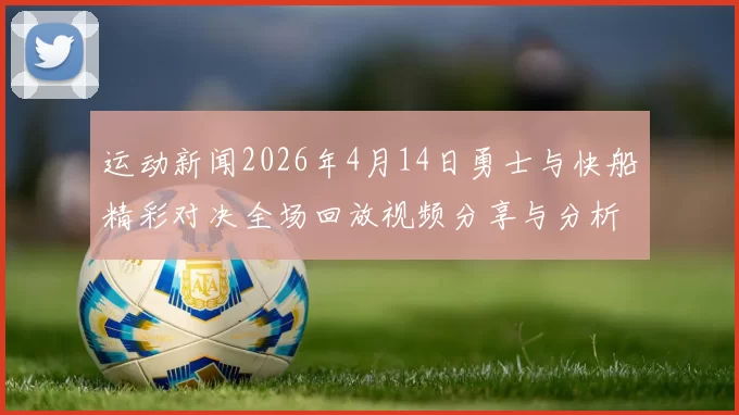 运动新闻2026年4月14日勇士与快船精彩对决全场回放视频分享与分析