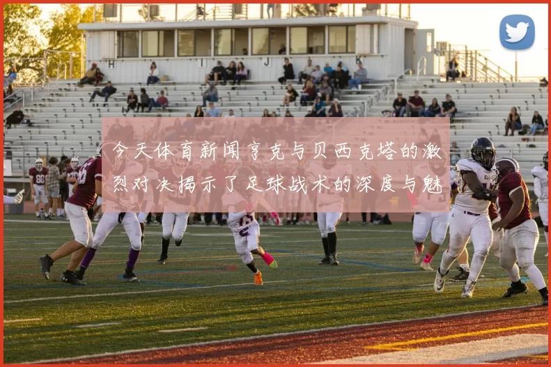 今天体育新闻亨克与贝西克塔的激烈对决揭示了足球战术的深度与魅力