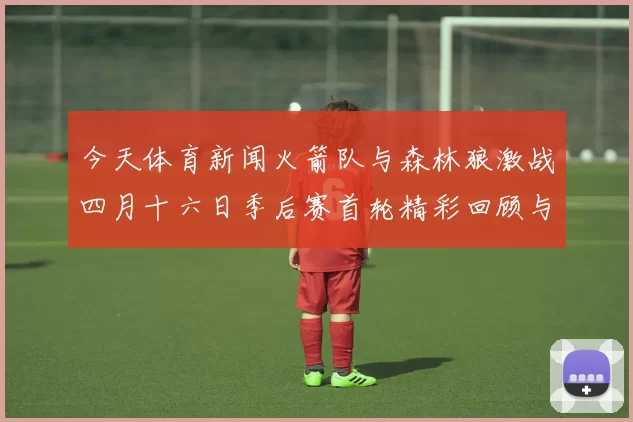 今天体育新闻火箭队与森林狼激战四月十六日季后赛首轮精彩回顾与分析