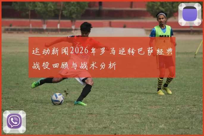 运动新闻2026年罗马逆转巴萨经典战役回顾与战术分析
