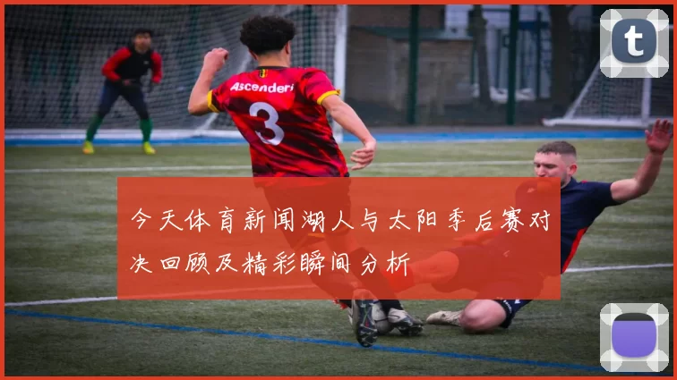今天体育新闻湖人与太阳季后赛对决回顾及精彩瞬间分析