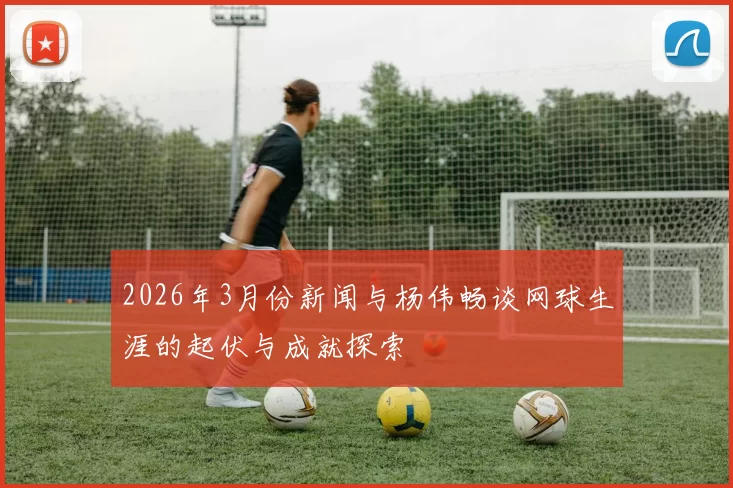 2026年3月份新闻与杨伟畅谈网球生涯的起伏与成就探索
