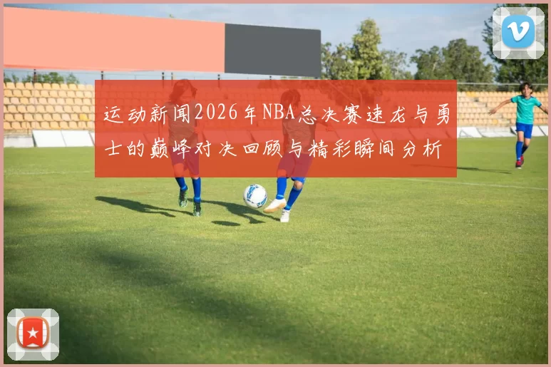 运动新闻2026年NBA总决赛速龙与勇士的巅峰对决回顾与精彩瞬间分析